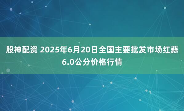 股神配资 2025年6月20日全国主要批发市场红蒜6.0公分价格行情