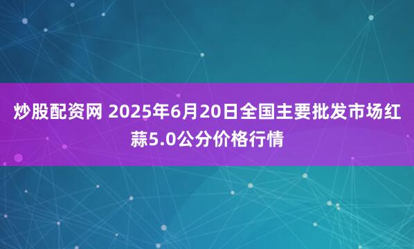 炒股配资网 2025年6月20日全国主要批发市场红蒜5.0公分价格行情