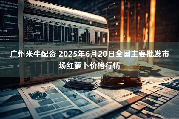 广州米牛配资 2025年6月20日全国主要批发市场红萝卜价格行情
