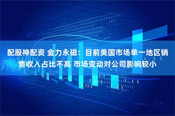 配股神配资 金力永磁：目前美国市场单一地区销售收入占比不高 市场变动对公司影响较小