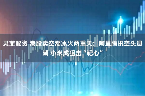 灵菲配资 港股卖空潮冰火两重天：阿里腾讯空头退潮 小米成狙击“靶心”