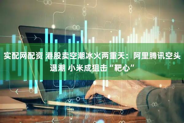 实配网配资 港股卖空潮冰火两重天：阿里腾讯空头退潮 小米成狙击“靶心”