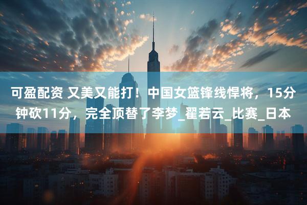 可盈配资 又美又能打！中国女篮锋线悍将，15分钟砍11分，完全顶替了李梦_翟若云_比赛_日本