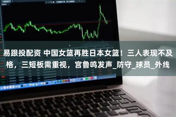 易跟投配资 中国女篮再胜日本女篮！三人表现不及格，三短板需重视，宫鲁鸣发声_防守_球员_外线