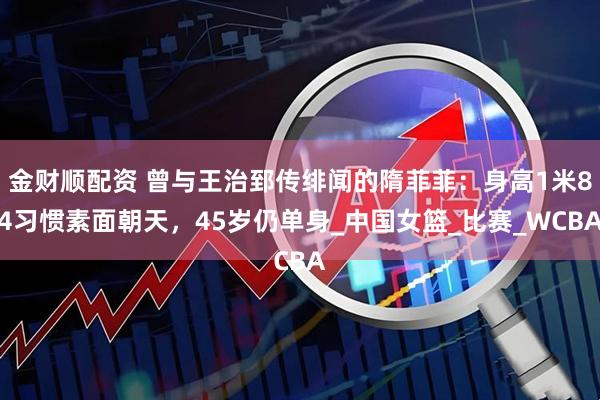 金财顺配资 曾与王治郅传绯闻的隋菲菲：身高1米84习惯素面朝天，45岁仍单身_中国女篮_比赛_WCBA