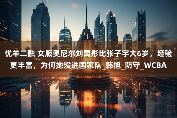 优羊二融 女版奥尼尔刘禹彤比张子宇大6岁，经验更丰富，为何她没进国家队_韩旭_防守_WCBA