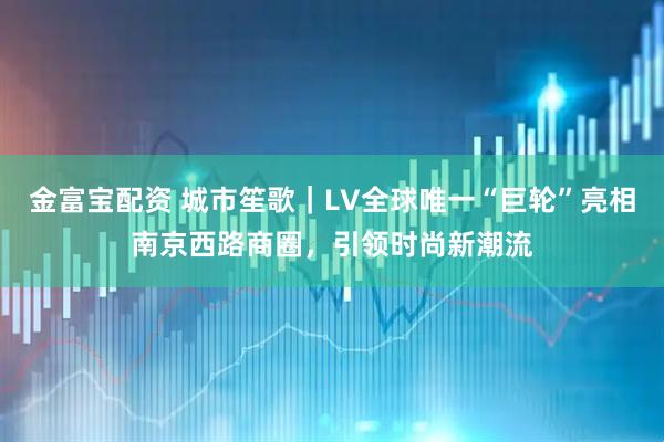 金富宝配资 城市笙歌｜LV全球唯一“巨轮”亮相南京西路商圈，引领时尚新潮流
