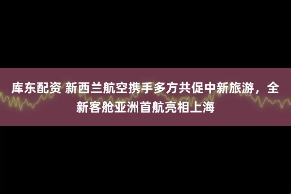 库东配资 新西兰航空携手多方共促中新旅游，全新客舱亚洲首航亮相上海
