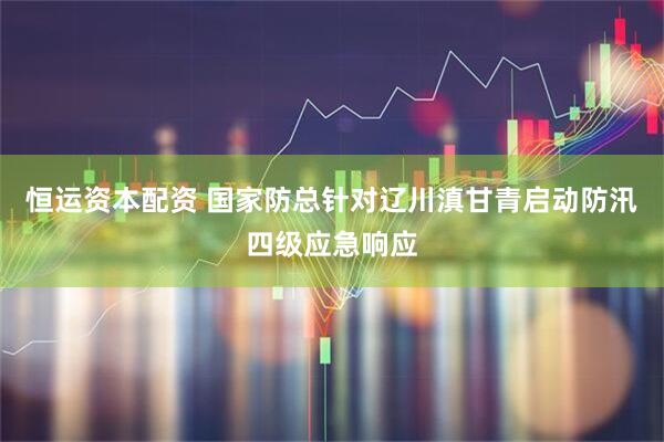恒运资本配资 国家防总针对辽川滇甘青启动防汛四级应急响应