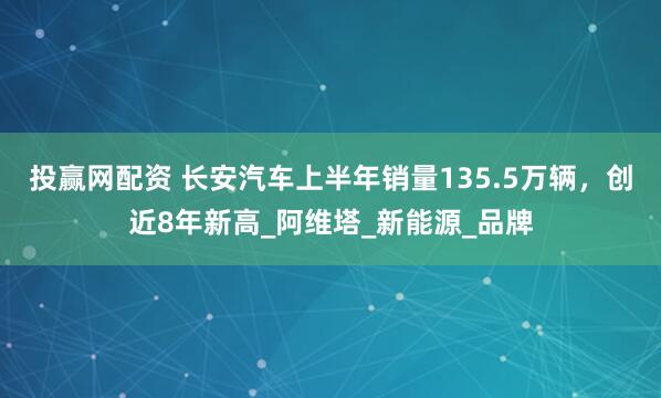 投赢网配资 长安汽车上半年销量135.5万辆，创近8年新高_阿维塔_新能源_品牌