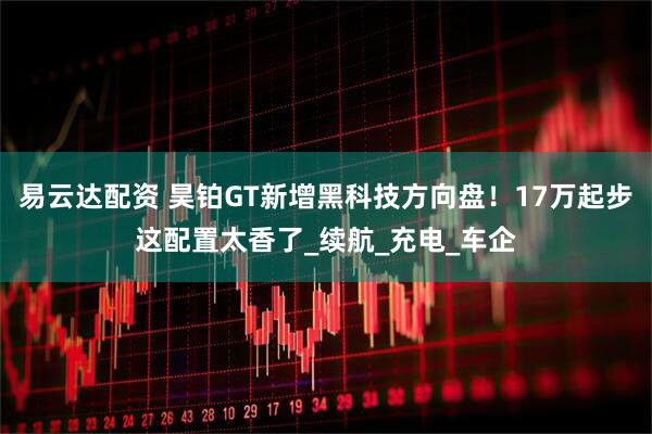 易云达配资 昊铂GT新增黑科技方向盘！17万起步这配置太香了_续航_充电_车企