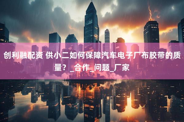 创利融配资 供小二如何保障汽车电子厂布胶带的质量？_合作_问题_厂家