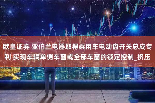 欧皇证券 亚伯兰电器取得乘用车电动窗开关总成专利 实现车辆单侧车窗或全部车窗的锁定控制_挤压