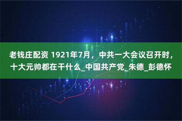 老钱庄配资 1921年7月，中共一大会议召开时，十大元帅都在干什么_中国共产党_朱德_彭德怀