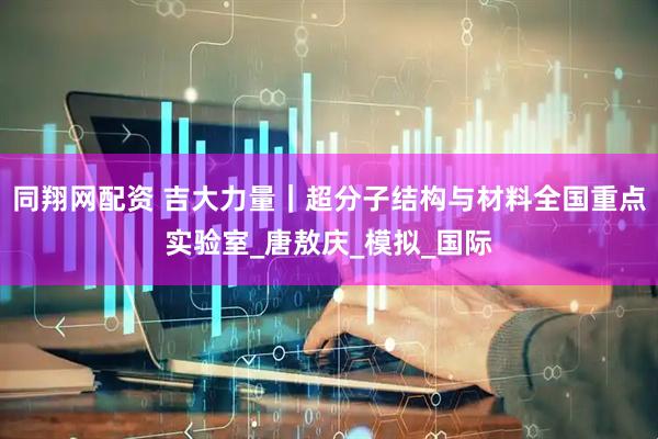 同翔网配资 吉大力量｜超分子结构与材料全国重点实验室_唐敖庆_模拟_国际