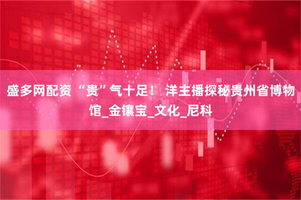 盛多网配资 “贵”气十足！ 洋主播探秘贵州省博物馆_金镶宝_文化_尼科