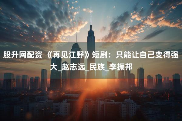 股升网配资 《再见江野》短剧：只能让自己变得强大_赵志远_民族_李振邦