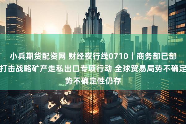 小兵期货配资网 财经夜行线0710丨商务部已部署开展打击战略矿产走私出口专项行动 全球贸易局势不确定性仍存