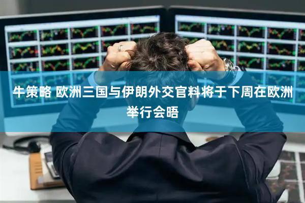 牛策略 欧洲三国与伊朗外交官料将于下周在欧洲举行会晤