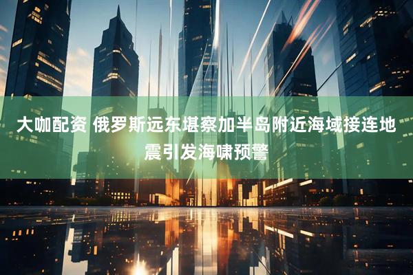 大咖配资 俄罗斯远东堪察加半岛附近海域接连地震引发海啸预警