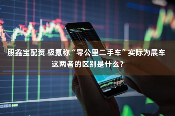 股鑫宝配资 极氪称“零公里二手车”实际为展车 这两者的区别是什么？