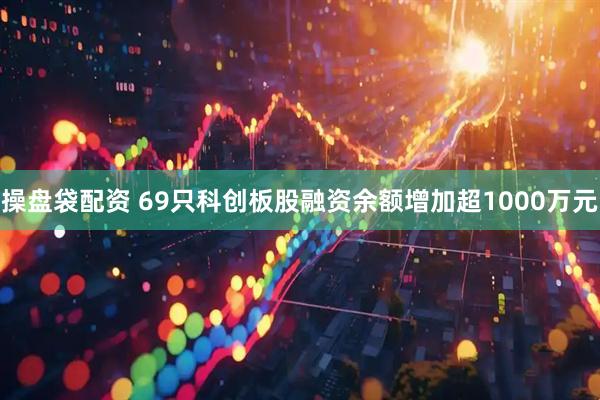 操盘袋配资 69只科创板股融资余额增加超1000万元