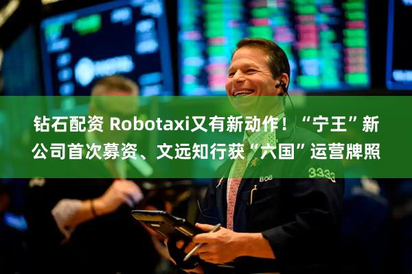 钻石配资 Robotaxi又有新动作！“宁王”新公司首次募资、文远知行获“六国”运营牌照