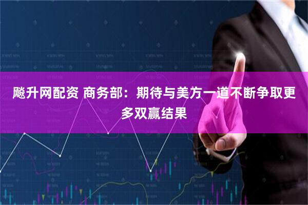 飚升网配资 商务部：期待与美方一道不断争取更多双赢结果