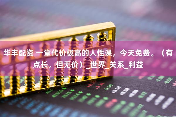 华丰配资 一堂代价极高的人性课，今天免费。（有点长，但无价）_世界_关系_利益