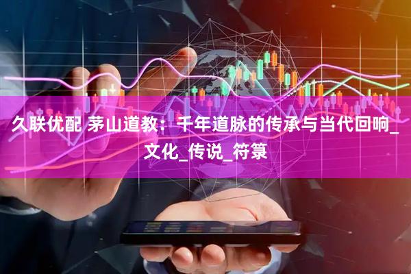 久联优配 茅山道教：千年道脉的传承与当代回响_文化_传说_符箓