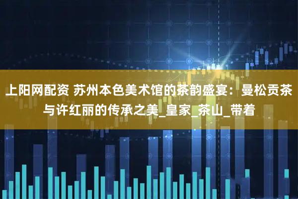 上阳网配资 苏州本色美术馆的茶韵盛宴：曼松贡茶与许红丽的传承之美_皇家_茶山_带着