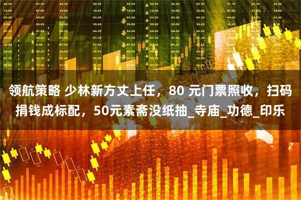 领航策略 少林新方丈上任，80 元门票照收，扫码捐钱成标配，50元素斋没纸抽_寺庙_功德_印乐