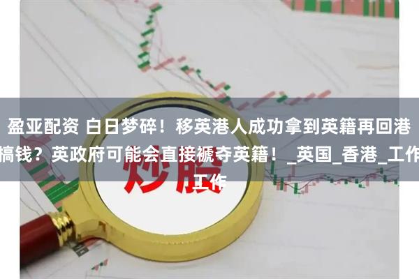 盈亚配资 白日梦碎！移英港人成功拿到英籍再回港搞钱？英政府可能会直接褫夺英籍！_英国_香港_工作