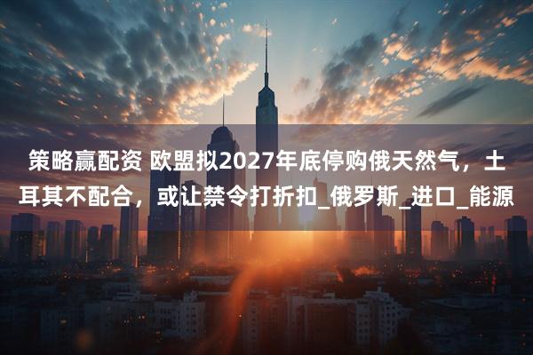 策略赢配资 欧盟拟2027年底停购俄天然气，土耳其不配合，或让禁令打折扣_俄罗斯_进口_能源