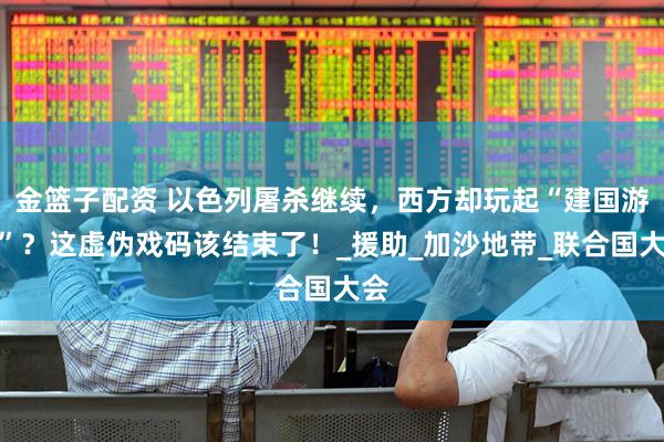 金篮子配资 以色列屠杀继续，西方却玩起“建国游戏”？这虚伪戏码该结束了！_援助_加沙地带_联合国大会