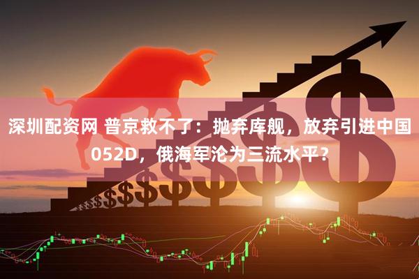 深圳配资网 普京救不了：抛弃库舰，放弃引进中国052D，俄海军沦为三流水平？