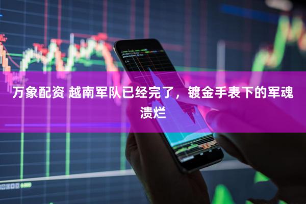 万象配资 越南军队已经完了，镀金手表下的军魂溃烂