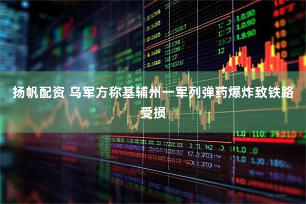 扬帆配资 乌军方称基辅州一军列弹药爆炸致铁路受损