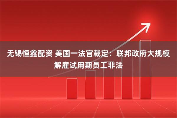 无锡恒鑫配资 美国一法官裁定：联邦政府大规模解雇试用期员工非法