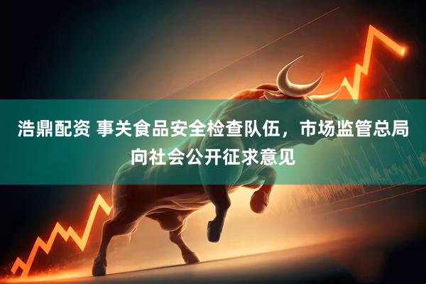 浩鼎配资 事关食品安全检查队伍，市场监管总局向社会公开征求意见