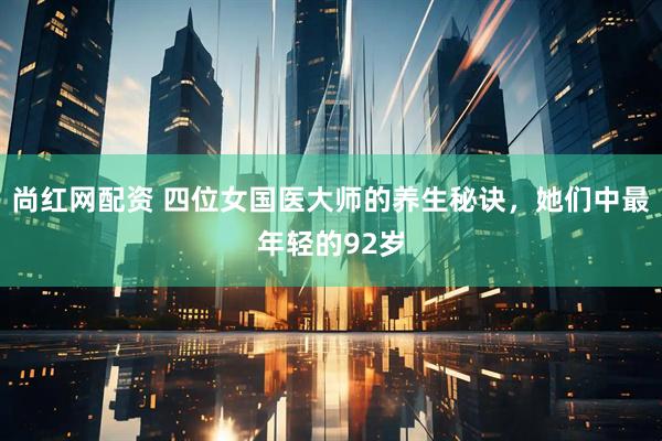 尚红网配资 四位女国医大师的养生秘诀，她们中最年轻的92岁