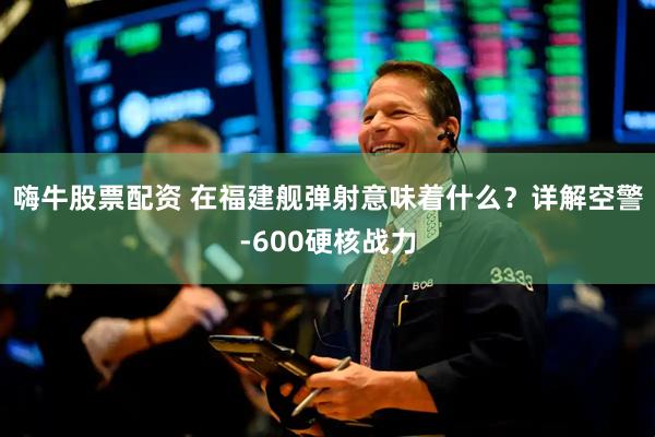 嗨牛股票配资 在福建舰弹射意味着什么？详解空警-600硬核战力