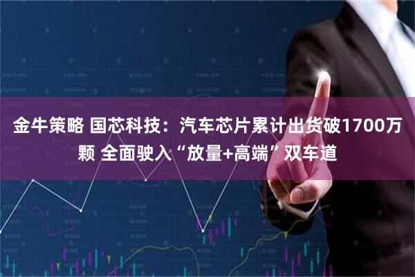 金牛策略 国芯科技：汽车芯片累计出货破1700万颗 全面驶入“放量+高端”双车道