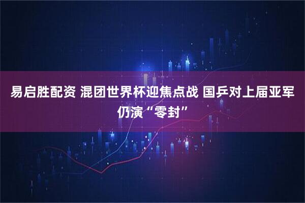 易启胜配资 混团世界杯迎焦点战 国乒对上届亚军仍演“零封”