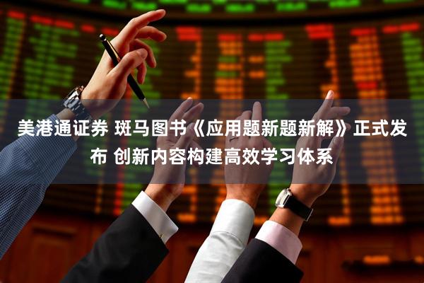 美港通证券 斑马图书《应用题新题新解》正式发布 创新内容构建高效学习体系