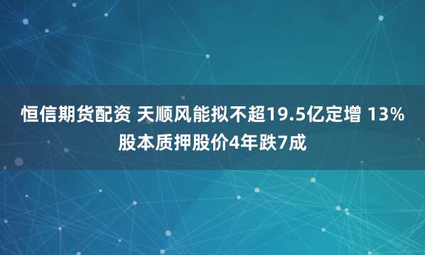恒信期货配资 天顺风能拟不超19.5亿定增 13%股本质押股价4年跌7成