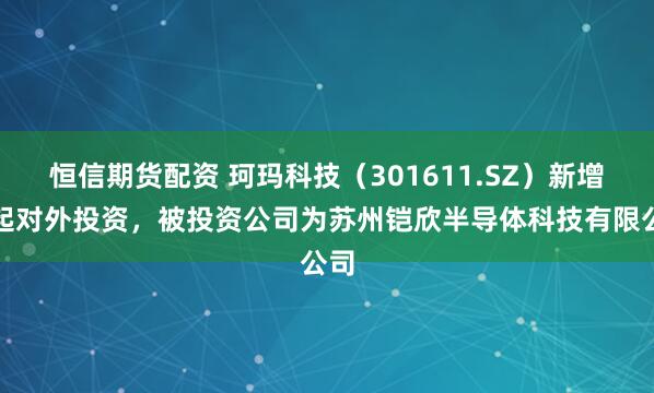恒信期货配资 珂玛科技（301611.SZ）新增一起对外投资，被投资公司为苏州铠欣半导体科技有限公司