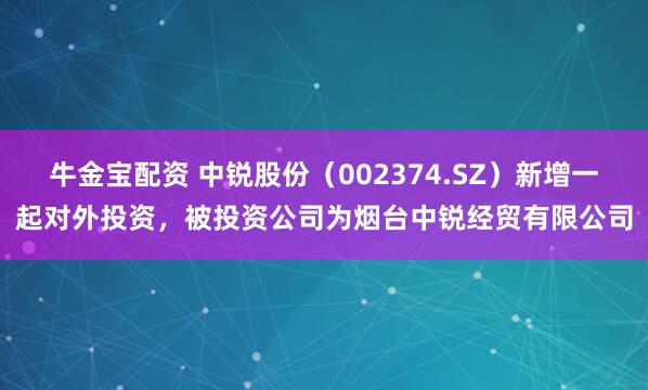 牛金宝配资 中锐股份（002374.SZ）新增一起对外投资，被投资公司为烟台中锐经贸有限公司
