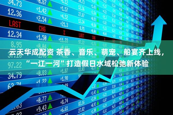 云天华成配资 茶香、音乐、萌宠、船宴齐上线，“一江一河”打造假日水域松弛新体验