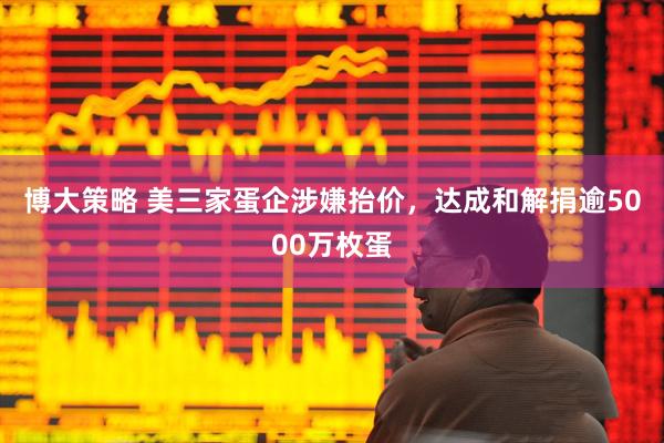 博大策略 美三家蛋企涉嫌抬价，达成和解捐逾5000万枚蛋